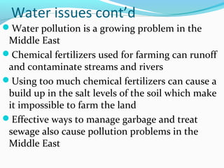 Water issues cont’d
Water pollution is a growing problem in the
Middle East
Chemical fertilizers used for farming can runoff
and contaminate streams and rivers
Using too much chemical fertilizers can cause a
build up in the salt levels of the soil which make
it impossible to farm the land
Effective ways to manage garbage and treat
sewage also cause pollution problems in the
Middle East
 