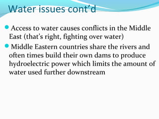 Water issues cont’d
Access to water causes conflicts in the Middle
East (that’s right, fighting over water)
Middle Eastern countries share the rivers and
often times build their own dams to produce
hydroelectric power which limits the amount of
water used further downstream
 