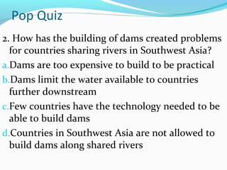 Pop Quiz
2. How has the building of dams created problems
for countries sharing rivers in Southwest Asia?
a.Dams are too expensive to build to be practical
b.Dams limit the water available to countries
further downstream
c.Few countries have the technology needed to be
able to build dams
d.Countries in Southwest Asia are not allowed to
build dams along shared rivers
 