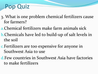Pop Quiz
3. What is one problem chemical fertilizers cause
for farmers?
a.Chemical fertilizers make farm animals sick
b.Chemicals have led to build-up of salt levels in
the soil
c.Fertilizers are too expensive for anyone in
Southwest Asia to use
d.Few countries in Southwest Asia have factories
to make fertilizers
 