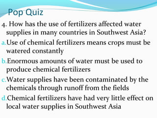 Pop Quiz
4. How has the use of fertilizers affected water
supplies in many countries in Southwest Asia?
a.Use of chemical fertilizers means crops must be
watered constantly
b.Enormous amounts of water must be used to
produce chemical fertilizers
c.Water supplies have been contaminated by the
chemicals through runoff from the fields
d.Chemical fertilizers have had very little effect on
local water supplies in Southwest Asia
 