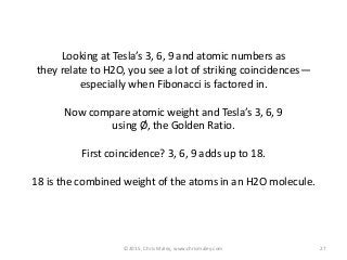 ©2015, Chris Maley, www.chrismaley.com 27
Looking at Tesla’s 3, 6, 9 and atomic numbers as
they relate to H2O, you see a lot of striking coincidences—
especially when Fibonacci is factored in.
Now compare atomic weight and Tesla’s 3, 6, 9
using Ø, the Golden Ratio.
First coincidence? 3, 6, 9 adds up to 18.
18 is the combined weight of the atoms in an H2O molecule.
 