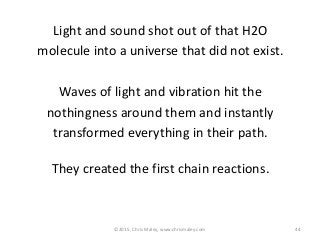 Light and sound shot out of that H2O
molecule into a universe that did not exist.
Waves of light and vibration hit the
nothingness around them and instantly
transformed everything in their path.
They created the first chain reactions.
44©2015, Chris Maley, www.chrismaley.com
 