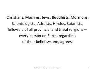 Christians, Muslims, Jews, Buddhists, Mormons,
Scientologists, Atheists, Hindus, Satanists,
followers of all provincial and tribal religions—
every person on Earth, regardless
of their belief system, agrees:
5©2015, Chris Maley, www.chrismaley.com
 