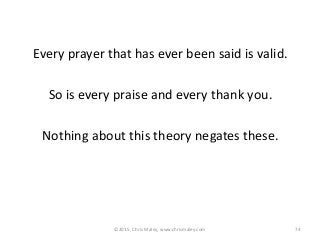 ©2015, Chris Maley, www.chrismaley.com 74
Every prayer that has ever been said is valid.
So is every praise and every thank you.
Nothing about this theory negates these.
 