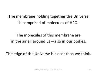 The membrane holding together the Universe
is comprised of molecules of H2O.
The molecules of this membrane are
in the air all around us—also in our bodies.
The edge of the Universe is closer than we think.
81©2015, Chris Maley, www.chrismaley.com
 