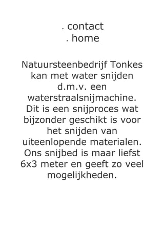•   contact
             •home

Natuursteenbedrijf Tonkes
   kan met water snijden
         d.m.v. een
  waterstraalsnijmachine.
 Dit is een snijproces wat
 bijzonder geschikt is voor
      het snijden van
uiteenlopende materialen.
 Ons snijbed is maar liefst
6x3 meter en geeft zo veel
      mogelijkheden.
 