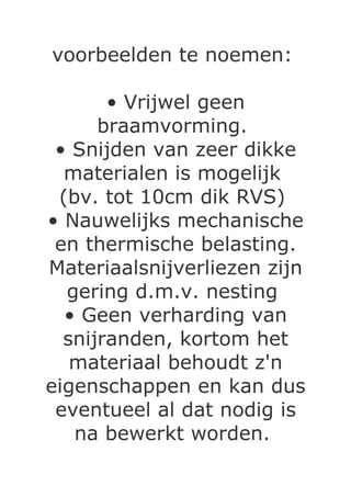 voorbeelden te noemen:

       • Vrijwel geen
      braamvorming.
 • Snijden van zeer dikke
  materialen is mogelijk
 (bv. tot 10cm dik RVS)
• Nauwelijks mechanische
 en thermische belasting.
Materiaalsnijverliezen zijn
  gering d.m.v. nesting
  • Geen verharding van
  snijranden, kortom het
   materiaal behoudt z'n
eigenschappen en kan dus
 eventueel al dat nodig is
   na bewerkt worden.
 