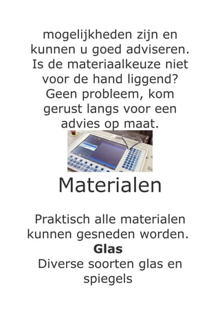 mogelijkheden zijn en
kunnen u goed adviseren.
Is de materiaalkeuze niet
  voor de hand liggend?
   Geen probleem, kom
  gerust langs voor een
     advies op maat.




    Materialen
 Praktisch alle materialen
kunnen gesneden worden.
           Glas
 Diverse soorten glas en
         spiegels
 