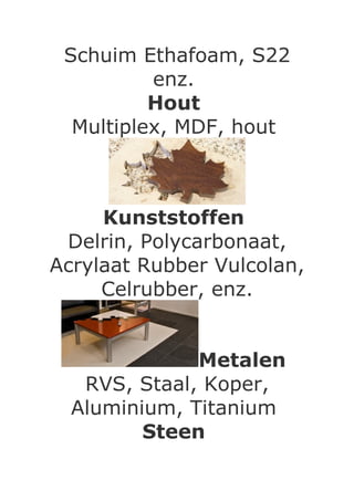 Schuim Ethafoam, S22
          enz.
          Hout
  Multiplex, MDF, hout



     Kunststoffen
 Delrin, Polycarbonaat,
Acrylaat Rubber Vulcolan,
     Celrubber, enz.


              Metalen
   RVS, Staal, Koper,
  Aluminium, Titanium
         Steen
 