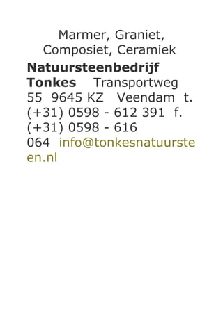 Marmer, Graniet,
  Composiet, Ceramiek
Natuursteenbedrijf
Tonkes Transportweg
55 9645 KZ Veendam t.
(+31) 0598 - 612 391 f.
(+31) 0598 - 616
064 info@tonkesnatuurste
en.nl
 