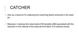CATCHER
 Acts as a reservoir for collecting the machining debris entrained in the water
jet.
 Moreover, it reduces the n...