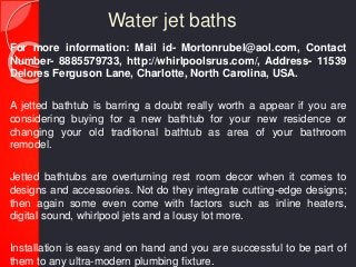 Water jet baths
For more information: Mail id- Mortonrubel@aol.com, Contact
Number- 8885579733, http://whirlpoolsrus.com/, Address- 11539
Delores Ferguson Lane, Charlotte, North Carolina, USA.
A jetted bathtub is barring a doubt really worth a appear if you are
considering buying for a new bathtub for your new residence or
changing your old traditional bathtub as area of your bathroom
remodel.
Jetted bathtubs are overturning rest room decor when it comes to
designs and accessories. Not do they integrate cutting-edge designs;
then again some even come with factors such as inline heaters,
digital sound, whirlpool jets and a lousy lot more.
Installation is easy and on hand and you are successful to be part of
them to any ultra-modern plumbing fixture.
 