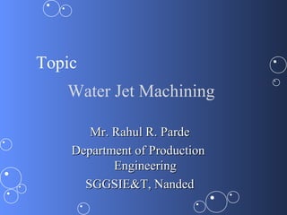 Topic
   Water Jet Machining

       Mr. Rahul R. Parde
    Department of Production
           Engineering
      SGGSIE&T, Nanded
 