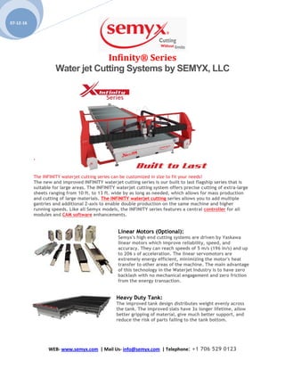 Infinity® Series
Water jet Cutting Systems by SEMYX, LLC
WEB- www.semyx.com | Mail Us- info@semyx.com | Telephone: +1 706 529 0123
07-12-16
‘
The INFINITY waterjet cutting series can be customized in size to fit your needs!
The new and improved INFINITY waterjet cutting series is our built to last flagship series that is
suitable for large areas. The INFINITY waterjet cutting system offers precise cutting of extra-large
sheets ranging from 10 ft. to 13 ft. wide by as long as needed, which allows for mass production
and cutting of large materials. The INFINITY waterjet cutting series allows you to add multiple
gantries and additional Z-axis to enable double production on the same machine and higher
running speeds. Like all Semyx models, the INFINITY series features a central controller for all
modules and CAM software enhancements.
Linear Motors (Optional):
Semyx's high end cutting systems are driven by Yaskawa
linear motors which improve reliability, speed, and
accuracy. They can reach speeds of 5 m/s (196 in/s) and up
to 206 s of acceleration. The linear servomotors are
extremely energy efficient, minimizing the motor's heat
transfer to other areas of the machine. The main advantage
of this technology in the Waterjet Industry is to have zero
backlash with no mechanical engagement and zero friction
from the energy transaction.
Heavy Duty Tank:
The improved tank design distributes weight evenly across
the tank. The improved slats have 3x longer lifetime, allow
better gripping of material, give much better support, and
reduce the risk of parts falling to the tank bottom.
 