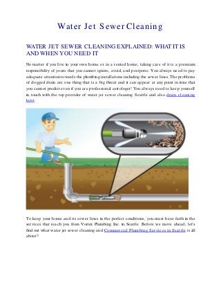 Water Jet Sewer Cleaning
WATER JET SEWER CLEANING EXPLAINED: WHAT IT IS
AND WHEN YOU NEED IT
No matter if you live in your own home or in a rented home, taking care of it is a premium
responsibility of yours that you cannot ignore, avoid, and postpone. You always need to pay
adequate attention towards the plumbing installations including the sewer lines. The problems
of clogged drain are one thing that is a big threat and it can appear at any point in time that
you cannot predict even if you are professional astrologer! You always need to keep yourself
in touch with the top provider of water jet sewer cleaning Seattle and also drain cleaning
kent.
To keep your home and its sewer lines in the perfect conditions, you must have faith in the
services that reach you from Vortex Plumbing Inc. in Seattle. Before we move ahead, let’s
find out what water jet sewer cleaning and Commercial Plumbing Services in Seattle is all
about?
 