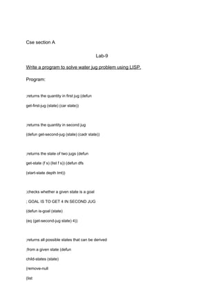 Cse section A
Lab-9
Write a program to solve water jug problem using LISP.
Program:
;returns the quantity in first jug (defun
get-first-jug (state) (car state))
;returns the quantity in second jug
(defun get-second-jug (state) (cadr state))
;returns the state of two jugs (defun
get-state (f s) (list f s)) (defun dfs
(start-state depth lmt))
;checks whether a given state is a goal
; GOAL IS TO GET 4 IN SECOND JUG
(defun is-goal (state)
(eq (get-second-jug state) 4))
;returns all possible states that can be derived
;from a given state (defun
child-states (state)
(remove-null
(list
 