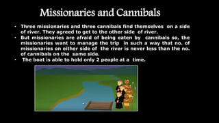Missionaries and Cannibals
• Three missionaries and three cannibals find themselves on a side
of river. They agreed to get to the other side of river.
• But missionaries are afraid of being eaten by cannibals so, the
missionaries want to manage the trip in such a way that no. of
missionaries on either side of the river is never less than the no.
of cannibals on the same side.
• The boat is able to hold only 2 people at a time.
 