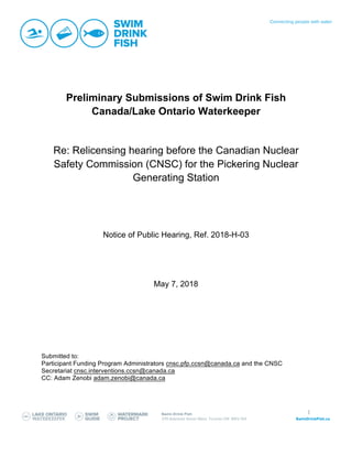 1
Preliminary Submissions of Swim Drink Fish
Canada/Lake Ontario Waterkeeper
Re: Relicensing hearing before the Canadian Nuclear
Safety Commission (CNSC) for the Pickering Nuclear
Generating Station
Notice of Public Hearing, Ref. 2018-H-03
May 7, 2018
Submitted to:
Participant Funding Program Administrators cnsc.pfp.ccsn@canada.ca and the CNSC
Secretariat cnsc.interventions.ccsn@canada.ca
CC: Adam Zenobi adam.zenobi@canada.ca
 