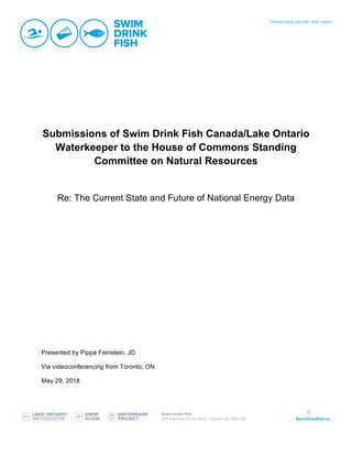 0
Submissions of Swim Drink Fish Canada/Lake Ontario
Waterkeeper to the House of Commons Standing
Committee on Natural Resources
Re: The Current State and Future of National Energy Data
Presented by Pippa Feinstein, JD
Via videoconferencing from Toronto, ON
May 29, 2018
 