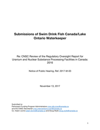 1	
Submissions of Swim Drink Fish Canada/Lake
Ontario Waterkeeper
Re: CNSC Review of the Regulatory Oversight Report for
Uranium and Nuclear Substance Processing Facilities in Canada:
2016
Notice of Public Hearing, Ref. 2017-M-03
November 13, 2017
Submitted to:
Participant Funding Program Administrators cnsc.pfp.ccsn@canada.ca
and the CNSC Secretariat cnsc.interventions.ccsn@canada.ca
Cc: Adam Levine adam.levine@canada.ca and Doug Wylie doug.wylie@canada.ca
 