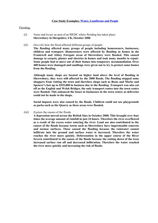 Case Study Examples: Water, Landforms and People

Flooding:

   (i)      Name and locate an area of an MEDC where flooding has taken place:
            Shrewsbury in Shropshire, UK, October 2000

   (ii)     Describe how the flood affected different groups of people:
            The flooding affected many groups of people including homeowners, businesses,
            children and transport. Homeowners were affected by flooding as homes in the
            Frankwell and Abbey Foregate areas of Shrewsbury were flooded. This caused
            damage to carpets, plaster and electrics in homes and took many months to repair.
            Some people had to move out of their homes into temporary accommodation. Over
            400 homes were damaged and sandbags were given out to try to protect some homes
            from the flooding.

            Although many shops are located on higher land above the level of flooding in
            Shrewsbury, they were still affected by the 2000 floods. The flooding stopped some
            shoppers from visiting the town and therefore shops such as Boots and Marks and
            Spencer’s lost up to £925,000 in business due to the flooding. Transport was also cut
            off as the English and Welsh Bridges, the only transport routes into the town centre
            were flooded. This enhanced the losses to businesses in the town centre as deliveries
            could not be made to the shops.

            Social impacts were also caused by the floods. Children could not use playgrounds
            as parks such as the Quarry as these areas were flooded.

   (iii)    Explain the causes of the floods.
            A depression moved across the British Isles in October 2000. This brought over four
            times the average amount of rainfall in just 24 hours. Therefore the river overflowed
            as a result of the excess water entering the river. Land use also contributed to the
            causes of the floods because towns such as Shrewsbury have impermeable concrete
            and tarmac surfaces. These caused the flooding because the rainwater cannot
            infiltrate into the ground and surface water is increased. Therefore the water
            reaches the river more quickly. Deforestation in the upper course of the River
            Severn contributed to the causes of the floods because the cutting down of the trees
            increased surface run off and decreased infiltration. Therefore the water reached
            the river more quickly and increasing the risk of floods.
 