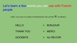 Let’s learn a few words you can use with French
people
FIRST, YOU HAVE TO LEARN TO PRONOUNCE THE LETTER

‘R’ IN FRENCH

HELLO

= BONJOUR

THANK YOU

= MERCI

GOODBYE

= AU REVOIR

 