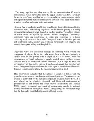 The deep aquifers are also susceptible to contamination if arsenic
contaminated water percolates from the upper shallow aquifers. However,
the recharge of deep aquifers by gravity percolation through coarse media
and replenishment by horizontal movement of water could keep them free of
arsenic even after prolonged water extraction.
Arsenic free groundwater could also be collected from infiltration galleries,
infiltration wells, and sanitary dug-wells. An infiltration gallery is a nearly
horizontal tunnel constructed through a shallow aquifer. The gallery obtains
its water from the aquifer by various porous drainpipes. Conversely,
infiltration wells are constructed in series and connected to a larger
collecting well known as Jack well. Compared to the infiltration galleries
and infiltration wells, sanitary dug-wells are particularly cost-effective and
suitable in the poor villages of Bangladesh.
Dug-wells were the traditional sources of drinking water before the
emergence of tube-wells. At the early stage, these wells were basically a
vertical hole in the ground with a depth of 4.5 to 6 meters. With the
improvement of local technology, people started using earthen, cement
concrete (CC) or reinforced cement concrete (RCC) rings to raise the
serviceability of dug-wells. Lately, it has been observed that the dug-well
water, though coming from almost the same layer as the shallow tube-wells,
does not contain arsenic above the maximum permissible limit.
This observation indicates that the release of arsenic is linked with the
groundwater movement based on the withdrawal patterns. The occurrence of
arsenic is controlled by the vertical component of groundwater flow. It is
also related to the physical, chemical, and biological environment of
groundwater in and around the water sources (Matsumoto and Hosoda
2000). Nearly horizontal movement of groundwater results in reduced
arsenic concentration in dug-well water. Consequently, the researchers urge
that the dug-wells could help the arsenic affected people.
10
 