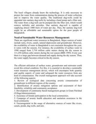 The local villagers already know the technology. It is only necessary to
protect the water from contamination during the process of water collection
and to improve the water quality. The traditional dug-wells could be
upgraded into sanitary dug-wells by including a hand pump and a filter unit.
The water from a dug-well can be pumped into the filter unit, which would
remove turbidity and microbes. One sanitary dug-well is capable of
supplying almost 1000 liters of water per day. Thus, the sanitary dug-well
might be an affordable and sustainable option for the poor people of
Bangladesh.
Need of Sustainable Water Resources Management:
There are significant water resources in Bangladesh. Major sources of water
include rains, rivers, canals, natural depressions and groundwater. However,
the availability of water in Bangladesh is not consistent throughout the year;
it varies with the seasons. For instance, the availability of surface water in
1990 ranged from 3,710 million cubic meters during the dry season to
111,250 million cubic meters during the wet season (BBS 1995). Every year
there is a large gap between demand and supply during the dry season. Thus,
the water supply becomes critical in the dry season.
The efficient utilization of surface water, groundwater and rainwater could
avoid this critical condition. For this, it is essential to develop a sustainable
water resources management device, which will encompass both quantity
and quality aspects of water and safeguard the water resources from any
kind of contamination. The overall management approach will take account
of the following aspects:
1. Review of ecological data concerning arsenic contamination of
groundwater in different regions of the country.
2. Identification of arsenic mitigation options and assessment of their
feasibility, reliability and community acceptance.
3. Development of community based management groups in Gram Parishad
(VillageAdministration).
4. Assurance of female participation in the local communities.
5. Campaign of arsenic health education and sanitation awareness in the
local community
6. Encouragement in the usage of alternative sources of water like rivers,
canals, ponds, dug wells, and rain.
11
 
