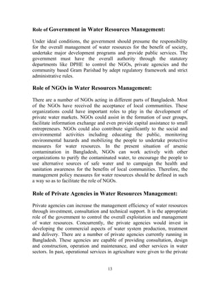 Role of Government in Water Resources Management:
Under ideal conditions, the government should presume the responsibility
for the overall management of water resources for the benefit of society,
undertake major development programs and provide public services. The
government must have the overall authority through the statutory
departments like DPHE to control the NGOs, private agencies and the
community based Gram Parishad by adept regulatory framework and strict
administrative rules.
Role of NGOs in Water Resources Management:
There are a number of NGOs acting in different parts of Bangladesh. Most
of the NGOs have received the acceptance of local communities. These
organizations could have important roles to play in the development of
private water markets. NGOs could assist in the formation of user groups,
facilitate information exchange and even provide capital assistance to small
entrepreneurs. NGOs could also contribute significantly to the social and
environmental activities including educating the public, monitoring
environmental hazards and mobilizing the people to undertake protective
measures for water resources. In the present situation of arsenic
contamination in Bangladesh, NGOs can work actively with other
organizations to purify the contaminated water, to encourage the people to
use alternative sources of safe water and to campaign the health and
sanitation awareness for the benefits of local communities. Therefore, the
management policy measures for water resources should be defined in such
a way so as to facilitate the role of NGOs.
Role of Private Agencies in Water Resources Management:
Private agencies can increase the management efficiency of water resources
through investment, consultation and technical support. It is the appropriate
role of the government to control the overall exploitation and management
of water resources. Concurrently, the private agencies would invest in
developing the commercial aspects of water system production, treatment
and delivery. There are a number of private agencies currently running in
Bangladesh. These agencies are capable of providing consultation, design
and construction, operation and maintenance, and other services in water
sectors. In past, operational services in agriculture were given to the private
13
 