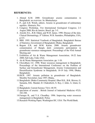 REFERENCES:
1. Ahmed K.M. 2000. Groundwater arsenic contamination in
Bangladesh: an overview. In: Bhattacharya
2. P., and A.H. Welch, editors. Arsenic in groundwater of sedimentary
aquifers. Abstracts, Pre-
3. Congress Workshop, 31st International Geological Congress; 2-3
August 2000; Rio de Janeiro, Brazil. pp. 3-5.
4. Arnold, H.L., R.B. Odam, and W.D. James. 1990. Disease of the skin.
Clinical Dermatology, 8th
Edition; W.B. Saunders, Philadelphia, USA,
p.121.
5. BBS. 1995. Statistical Yearbook of Bangladesh. Bangladesh Bureau
of Statistics, Government of Bangladesh; Dhaka, Bangladesh.
6. Begum Z.R, and M.M. Karim. 2000. Arsenic groundwater
contamination of Bangla desh: community participation in
groundwater resources management. Proceedings of the 93rd Annual
Meeting and
7. Exhibition of Air & Waste Management Association; 18-22 June
2000; Salt Lake, Utah, USA:
8. Air & Waste Management Association. pp. 1-10.
9. Chowdhury J.U. 1998. Water resources management in Bangladesh.
Proceedings of the International Conference on the Problem of
Surface and Groundwater Management, Arsenic Contamination and
Desertification Syndrome in Bangladesh; 18-19 July 1998; Dhaka,
Bangladesh.
10.DCH. 1997. Arsenic pollution in groundwater of Bangladesh.
Monthly Newsletter; June 1997; Dhaka,
11.Bangladesh: Dhaka Community Hospital. Dhar R.K., B.K. Biswas, G.
Samanta, B.K. Mandal, D. Chakraborti, S. Roy, J. Jafar, A. Islam, G.
Ara,
12.Bangladesh. Current Science 73(1): 48-59.
13.speciation of arsenic . British Journal of Industrial Medicine 47(5):
342-348.
14.Faruqee R., and Y.A. Choudhry. 1996. Improving water resources
management in Bangladesh. Policy
15.Research Working Paper; Washington DC, USA: The World Bank.
18
 