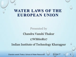 WATER LAWS OF THE
EUROPEAN UNION
Presented by
Chandra Vanshi Thakur
17WM60R07
Indian Institute of Technology Kharagpur
Chandra vanshi Thakur, School of Water Resources 126-Aug-17
 