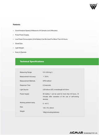 R

Features

Ÿ Good Analysis Speed (A Measure of A Sample Just 3 Minutes);
Ÿ Pulse Power Supply.
Ÿ Low Power Consumption (A 9v Battery Can Be Used For More Than 40 Hours.
Ÿ Small Size.
Ÿ Light Weight.
Ÿ Easy to Operate.

Technical Specifications

Measuring Range

0.5- 3.00 mg / L

Measurement Accuracy

≤ ± 3%;

Measurement Methods

DPD method

Response Time

0.3 seconds

Light Source

LED silicon LED, a wavelength of 510nm.

Power Supply

9V battery 1 can be used for more than 40 hours, 10
minutes after cessation of the use of self-closing
devices.

Working ambient temp.
Size
Weight

0 ~ 40 °C
140 × 70 × 30mm
180g (including batteries)

TECHNOLOGIES PVT. LTD.

 