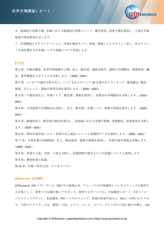 Copyright © QYResearch | japan@qyresearch.com |https://www.qyresearch.co.jp
世界市場調査レポート
６．地域別の詳細予測：市場における地域別の消費トレンド、競争状況、需要予測を提供し、主要な市場
地域の将来展望を示します。
７．市場構造とセグメンテーション：市場を製品タイプ、用途、地域ごとにセグメント化し、各セグメン
トの成長潜在力や市場シェアの変動について詳述します。
【目次】
第 1 章：の製品概要、世界市場規模の予測、売上、販売量、価格を紹介。最新の市場動向、推進要因、機
会、業界課題およびリスクを分析します。
（2020～2031）
第 2 章：メーカーの競合分析を行い、
トップ 5 およびトップ 10 企業の売上ランキング、
製造拠点、
製品、
価格、売上シェア、最新の開発計画を提供します。
（2020～2025）
第 3 章：の製品別売上、市場シェア、販売量、価格を提供し、各製品の市場動向を分析します。
（2020～
2031）
第 4 章：の用途別の市場動向を分析し、売上、販売量、市場シェア、価格の詳細を紹介します。
（2020～
2031）
第 5 章：地域別売上、販売量の動向を紹介し、各地域における市場の規模、発展動向、将来展望を分析し
ます。
（2020～2031）
第 6 章：国別市場分析により、各国の売上成長トレンドと地域別データを提供します。
（2020～2031）
第 7 章：主要企業の詳細情報、売上、製品説明、最新の展開を提供し、市場の競争環境を評価します。
（2020～2025）
第 8 章：産業の上流、中流、下流を分析し、流通経路や販売モデルの詳細についても説明します。
第 9 章：調査結果と結論。
第 10 章：付録（研究方法、データソース）
。
QYResearch 会社概要
QYResearch（QY リサーチ）は、2007 年の創業以来、グローバルな市場調査とコンサルティングを提供す
る企業として、業界での信頼を築いてきました。提供するサービスは、市場調査レポート、F/S（フィー
ジビリティスタディ）、委託調査、IPO コンサルティング、事業計画書作成など、幅広い分野にわたりま
す。当社はアメリカ、日本、韓国、中国、ドイツ、インド、スイス、ポルトガルの国に拠点を構え、160
 