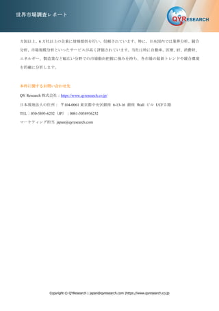 Copyright © QYResearch | japan@qyresearch.com |https://www.qyresearch.co.jp
世界市場調査レポート
カ国以上、6 万社以上の企業に情報提供を行い、信頼されています。特に、日本国内では業界分析、競合
分析、市場規模分析といったサービスが高く評価されています。当社は特に自動車、医療、IT、消費財、
エネルギー、製造業など幅広い分野での市場動向把握に強みを持ち、各市場の最新トレンドや競合環境
を的確に分析します。
本件に関するお問い合わせ先
QY Research 株式会社：https://www.qyresearch.co.jp/
日本現地法人の住所： 〒104-0061 東京都中央区銀座 6-13-16 銀座 Wall ビル UCF５階
TEL：050-5893-6232（JP）；0081-5058936232
マーケティング担当 japan@qyresearch.com
 