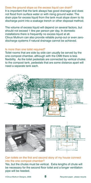Does the ground slope so the excess liquid can drain?
It is important that the tank always has good drainage and does
not flood from surface water or with rising ground water. The
drain pipe for excess liquid from the tank must slope down to its
discharge point into a soakage trench or other disposal method.

The volume of excess liquid will depend on several factors, but
should not exceed 1 litre per person per day. In domestic
installations there is frequently no excess liquid at all.
Clivus Multrum can also provide reliable pump-out or even zero-
discharge systems if natural drainage cannot be achieved.


Is more than one toilet required?
Toilet rooms that are side by side can usually be served by the
one compost chamber, although with the CM8 there is less
flexibility. As the toilet pedestals are connected by vertical chutes
to the compost tank, pedestals that are some distance apart will
need a separate tank each.




Can toilets on the first and second story of my house connect
into the one compost chamber?
Yes, but the chutes must be vertical. Extra lengths of chute will
be necessary for the second floor toilet and a longer ventilation
pipe will be needed.

©Clivus Multrum Designs, 2008    8             Recycled paper , please recycle.
 