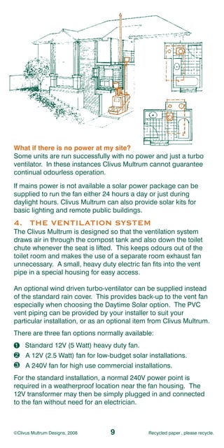 What if there is no power at my site?
Some units are run successfully with no power and just a turbo
ventilator. In these instances Clivus Multrum cannot guarantee
continual odourless operation.
If mains power is not available a solar power package can be
supplied to run the fan either 24 hours a day or just during
daylight hours. Clivus Multrum can also provide solar kits for
basic lighting and remote public buildings.
4. THE VENTILATION SYSTEM
The Clivus Multrum is designed so that the ventilation system
draws air in through the compost tank and also down the toilet
chute whenever the seat is lifted. This keeps odours out of the
toilet room and makes the use of a separate room exhaust fan
unnecessary. A small, heavy duty electric fan fits into the vent
pipe in a special housing for easy access.

An optional wind driven turbo-ventilator can be supplied instead
of the standard rain cover. This provides back-up to the vent fan
especially when choosing the Daytime Solar option. The PVC
vent piping can be provided by your installer to suit your
particular installation, or as an optional item from Clivus Multrum.
There are three fan options normally available:
1 Standard 12V (5 Watt) heavy duty fan.
1
2
2 A 12V (2.5 Watt) fan for low-budget solar installations.
3
3 A 240V fan for high use commercial installations.
For the standard installation, a normal 240V power point is
required in a weatherproof location near the fan housing. The
12V transformer may then be simply plugged in and connected
to the fan without need for an electrician.



©Clivus Multrum Designs, 2008    9            Recycled paper , please recycle.
 