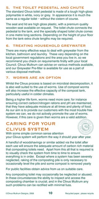 5. THE TOILET PEDESTAL AND CHUTE
The standard Clivus toilet pedestal is made of a tough high-gloss
polymarble in white, ivory or grey. In appearance it is much the
                        _
same as a regular toilet without the cistern of course.
The seat and lid are high gloss plastic, with a premium quality
wooden seat available on request. The toilet chute connects the
pedestal to the tank, and the specially shaped toilet chute comes
in one metre long sections. Depending on the height of your floor
from the tank extra chute lengths may be required.

6. TREATING HOUSEHOLD GREYWATER
There are many effective ways to deal with greywater from the
kitchen, bathroom and laundry. These vary depending on the
local government regulations and the area you live in, so we
recommend you check on requirements firstly with your local
Council. Clivus Multrum can advise on various methods available,
and our Greywater Pre-filter is available for use as a part of
various disposal methods.
7. WORMS ARE AN OPTION
Whilst the Clivus process is based on microbial decomposition, it
is also well suited to the use of worms. Use of compost worms
will also increase the effective capacity of the compost tank,
particularly useful in colder climates.
Being a higher life form, worms need more care; for instance
ensuring correct carbon/nitrogen rations and pH are maintained,
that they have adequate moisture at all times and plenty of food.
As our aim is to provide our customers with the most trouble free
system we can, we do not actively promote the use of worms.
However, if this care is given then worms are a valid addition.

CARING FOR YOUR
CLIVUS SYSTEM
With some simple common sense attention
your Clivus system will perform the way it should year after year.
A handful of woodshavings or similar added via the toilet after
each use will ensure the adequate amount of carbon rich material
that composting toilets need. Apart from this all that is required is
to visually check the system from time to time to ensure
everything is in order. Except where a system has been severely
neglected, raking of the composting pile is only necessary to
occasionally level the pile and some compost is removed yearly
For public facilities obtain advice from us on suitable care.
Any composting toilet may occasionally be neglected or abused.
In these circumstances the ability to inspect and access the
composting chamber is crucial, and in the Clivus Multrum any
such problems can be rectified with minimal fuss.

©Clivus Multrum Designs, 2008    10           Recycled paper , please recycle.
 