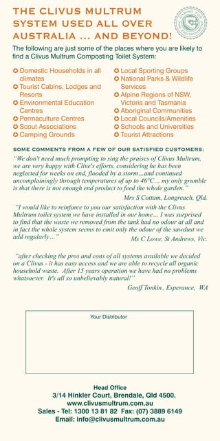 THE CLIVUS MULTRUM
SYSTEM USED ALL OVER
AUSTRALIA … AND BEYOND!
The following are just some of the places where you are likely to
find a Clivus Multrum Composting Toilet System:

  Domestic Households in all              Local Sporting Groups
  climates                                National Parks & Wildlife
  Tourist Cabins, Lodges and              Services
  Resorts                                 Alpine Regions of NSW,
  Environmental Education                 Victoria and Tasmania
  Centres                                 Aboriginal Communities
  Permaculture Centres                    Local Councils/Amenities
  Scout Associations                      Schools and Universities
  Camping Grounds                         Tourist Attractions

SOME COMMENTS FROM A FEW OF OUR SATISFIED CUSTOMERS:
“We don't need much prompting to sing the praises of Clivus Multrum,
we are very happy with Clive's efforts, considering he has been
neglected for weeks on end, flooded by a storm…and continued
uncomplainingly through temperatures of up to 46°C… my only grumble
is that there is not enough end product to feed the whole garden.”
                                           Mrs S Cottam, Longreach, Qld.
 “I would like to reinforce to you our satisfaction with the Clivus
Multrum toilet system we have installed in our home… I was surprised
to find that the waste we removed from the tank had no odour at all and
in fact the whole system seems to emit only the odour of the sawdust we
add regularly…”                               Ms C Lowe, St Andrews, Vic.

 “after checking the pros and cons of all systems available we decided
on a Clivus - it has easy access and we are able to recycle all organic
household waste. After 15 years operation we have had no problems
whatsoever. It's all so unbelievably natural!”
                                            Geoff Tonkin , Esperance, WA



                             Your Distributor




                              Head Office
             3/14 Hinkler Court, Brendale, Qld 4500.
                   www.clivusmultrum.com.au
         Sales - Tel: 1300 13 81 82 Fax: (07) 3889 6149
              Email: info@clivusmultrum.com.au
 