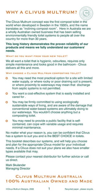 WHY A CLIVUS MULTRUM?
The Clivus Multrum concept was the first compost toilet in the
world when developed in Sweden in the 1930's, and the name
translates as “inclining compost room”. Here in Australia we are
a wholly Australian owned business that has been selling
environmentally friendly toilet systems to people all over the
country for more than 30 years.
This long history demonstrates the proven reliability of our
products and means we fully understand our customers'
needs.
What do you want from your new toilet?
We all want a toilet that is hygienic, odourless, requires only
simple maintenance and looks good in the bathroom - Clivus
delivers all this and more.
Why choose a Clivus Multrum composting toilet?
      You may need the most practical option for a site with limited
      water supply, or where rocky or poor draining soil is present,
      or where proximity to waterways may mean that discharge
      from septic systems is not permitted.
      You want a cost-effective system that is easily installed and
      cared for .
      You may be firmly committed to using ecologically
      sustainable ways of living, and are aware of the damage that
      conventional water-based systems are ultimately doing to
      our waterways. You wouldn't choose anything but a
      composting toilet.
      You may need to provide a public facility that is self-
      contained, can cope with variable usage and requires
      minimal maintenance.
No matter what your reason is, you can be confident that Clivus
has a system to suit you and is the BEST CHOICE in toilets.
This booklet describes our systems, and will help you choose
and plan for the appropriate Clivus model for your individual
needs. If a Clivus does not suit your plans we also have smaller
types available that may.
Please contact your nearest distributor for further advice or call
us direct.
Mark Skulander
Managing Director

   C LIVUS M ULTRUM A USTRALIA
100% A USTRALIAN O WNED AND M ADE
©Clivus Multrum Designs, 2008     1            Recycled paper , please recycle.
 