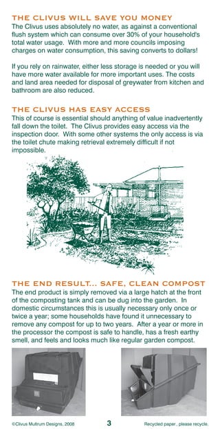 THE CLIVUS WILL SAVE YOU MONEY
The Clivus uses absolutely no water, as against a conventional
flush system which can consume over 30% of your household's
total water usage. With more and more councils imposing
charges on water consumption, this saving converts to dollars!

If you rely on rainwater, either less storage is needed or you will
have more water available for more important uses. The costs
and land area needed for disposal of greywater from kitchen and
bathroom are also reduced.

THE CLIVUS HAS EASY ACCESS
This of course is essential should anything of value inadvertently
fall down the toilet. The Clivus provides easy access via the
inspection door. With some other systems the only access is via
the toilet chute making retrieval extremely difficult if not
impossible.




THE END RESULT... SAFE, CLEAN COMPOST
The end product is simply removed via a large hatch at the front
of the composting tank and can be dug into the garden. In
domestic circumstances this is usually necessary only once or
twice a year; some households have found it unnecessary to
remove any compost for up to two years. After a year or more in
the processor the compost is safe to handle, has a fresh earthy
smell, and feels and looks much like regular garden compost.




©Clivus Multrum Designs, 2008    3            Recycled paper , please recycle.
 