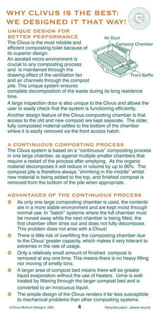 WHY CLIVUS IS THE BEST:
WE DESIGNED IT THAT WAY!
UNIQUE DESIGN FOR
BETTER PERFORMANCE                             Air Duct
The Clivus is the most reliable and                 Compost Chamber
efficient composting toilet because of
its superior design.
An aerated micro-environment is
crucial to any composting process
and is maintained through the
drawing effect of the ventilation fan                       Front Baffle
and air channels through the compost
pile. This unique system ensures
complete decomposition of the waste during its long residence
time.
A large inspection door is also unique to the Clivus and allows the
user to easily check that the system is functioning efficiently.
Another design feature of the Clivus composting chamber is that
access to the old and new compost are kept separate. The older,
fully composted material settles to the bottom of the chamber
where it is easily removed via the front access hatch.

A CONTINUOUS COMPOSTING PROCESS
The Clivus system is based on a “continuous” composting process
in one large chamber, as against multiple smaller chambers that
require a restart of the process after emptying. As the organic
material decomposes it will reduce in volume by up to 90%. The
compost pile is therefore always “shrinking in the middle” whilst
new material is being added to the top, and finished compost is
removed from the bottom of the pile when appropriate.

ADVANTAGES OF THE CONTINUOUS PROCESS
     As only one large composting chamber is used, the contents
     are in a more stable environment and are kept moist through
     normal use. In “batch” systems where the full chamber must
     be moved away while the next chamber is being filled, the
     first chamber often dries out and does not fully decompose.
     This problem does not arise with a Clivus!
     There is little risk of overfilling the composting chamber due
     to the Clivus' greater capacity, which makes it very tolerant to
     extremes in the rate of usage.
     Only a relatively small amount of finished compost is
     removed at any one time. This means there is no heavy lifting
     nor moving of smelly bins.
     A larger area of compost bed means there will be greater
     liquid evaporation without the use of heaters. Urine is well-
     treated by filtering through the larger compost bed and is
     converted to an innocuous liquid.
     The simple design of the Clivus renders it far less susceptible
     to mechanical problems than other composting systems.
©Clivus Multrum Designs, 2001     4             Recycled paper , please recycle.
 
