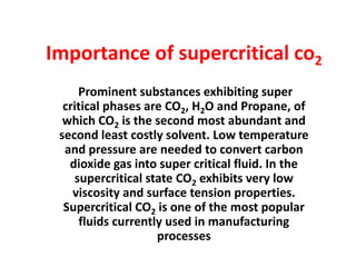 Importance of supercritical co2
Prominent substances exhibiting super
critical phases are CO2, H2O and Propane, of
which CO2 is the second most abundant and
second least costly solvent. Low temperature
and pressure are needed to convert carbon
dioxide gas into super critical fluid. In the
supercritical state CO2 exhibits very low
viscosity and surface tension properties.
Supercritical CO2 is one of the most popular
fluids currently used in manufacturing
processes
 