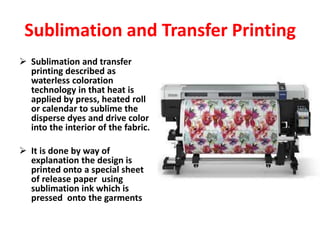  Sublimation and transfer
printing described as
waterless coloration
technology in that heat is
applied by press, heated roll
or calendar to sublime the
disperse dyes and drive color
into the interior of the fabric.
 It is done by way of
explanation the design is
printed onto a special sheet
of release paper using
sublimation ink which is
pressed onto the garments
Sublimation and Transfer Printing
 