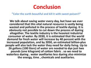 Conclusion
“Color the earth beautiful and kill it with sweet poison!!”
We talk about saving water every day, but have we ever
considered that this vital natural resource is vastly being
wasted and polluted in the process of textile dyeing. It is
obviously not possible to cut down the process of dyeing
altogether. The textile industry is the heaviest industrial
consumer of water. By 2030, it is estimated that the world
demand for fresh water will increase by 40 percent with the
increased population, and by 2050, an estimated billion-plus
people will also lack the water they need for daily living. Up to
26 gallons (100 liters) of water are needed to dye just two
pounds (one kilogram) of cotton fabric . so we need to
waterless dyeing . water auxiliaries less dyeing also minimize
the energy, time , chemicals and auxiliaries.
 