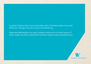 wwWaterless Wednesdays
A global initiative feels more achievable when it’s broken down into small
behaviour changes that don’t seem overwhelming.
Waterless Wednesday is an opt-in global initiative for a limited quota of
water usage one day a week which enforces water-conserving behaviours.
 