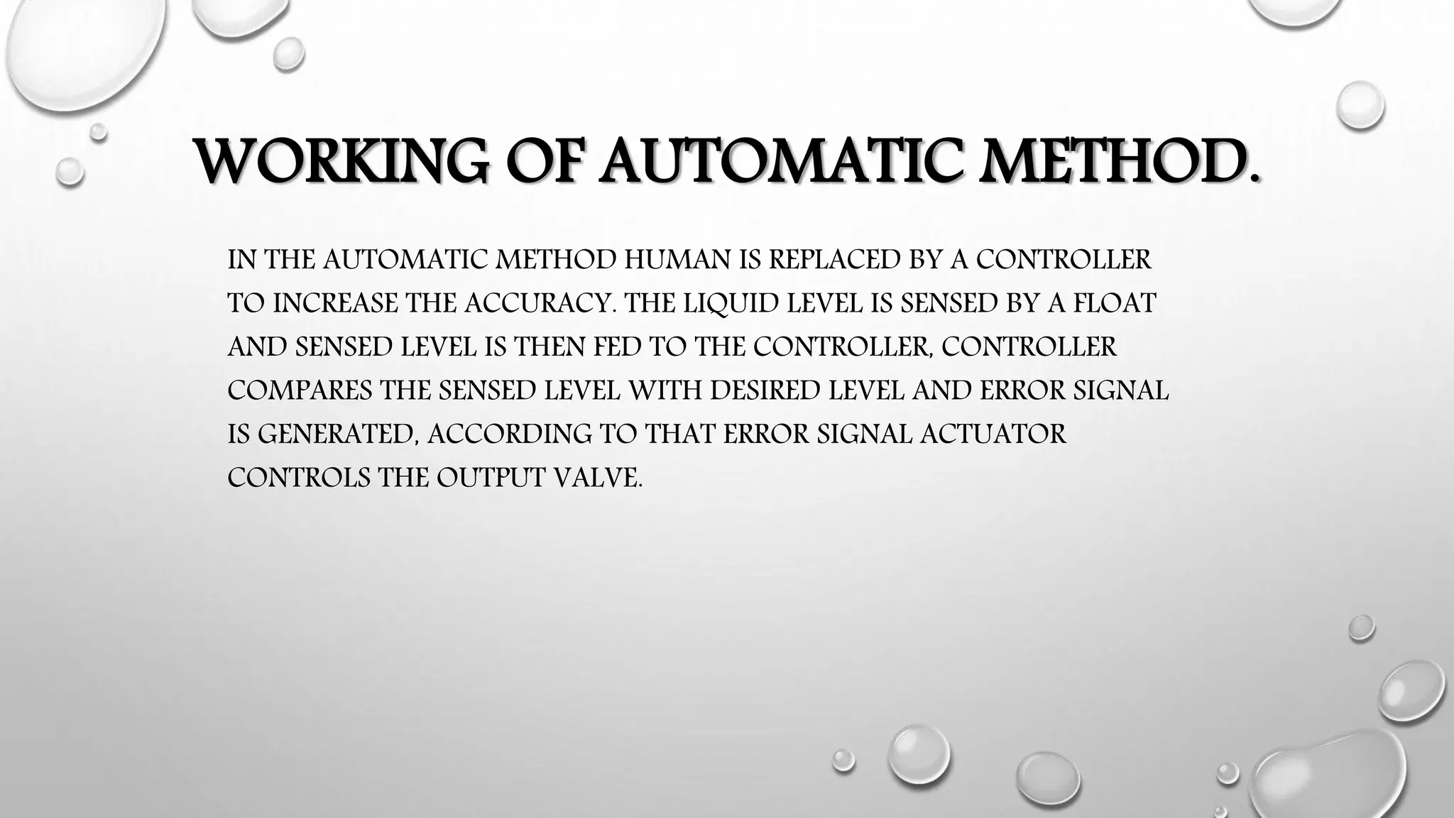 WORKING OF AUTOMATIC METHOD.
IN THE AUTOMATIC METHOD HUMAN IS REPLACED BY A CONTROLLER
TO INCREASE THE ACCURACY. THE LIQUID LEVEL IS SENSED BY A FLOAT
AND SENSED LEVEL IS THEN FED TO THE CONTROLLER, CONTROLLER
COMPARES THE SENSED LEVEL WITH DESIRED LEVEL AND ERROR SIGNAL
IS GENERATED, ACCORDING TO THAT ERROR SIGNAL ACTUATOR
CONTROLS THE OUTPUT VALVE.
 
