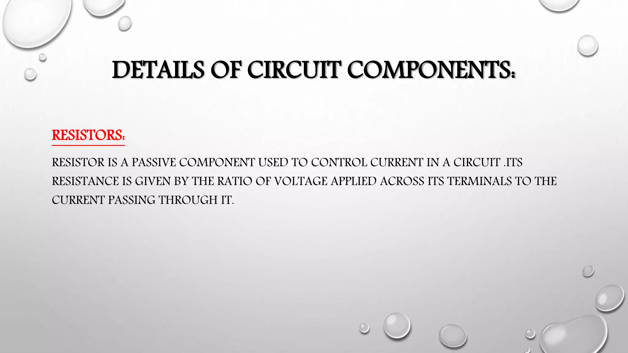 DETAILS OF CIRCUIT COMPONENTS:
RESISTORS:
RESISTOR IS A PASSIVE COMPONENT USED TO CONTROL CURRENT IN A CIRCUIT .ITS
RESISTANCE IS GIVEN BY THE RATIO OF VOLTAGE APPLIED ACROSS ITS TERMINALS TO THE
CURRENT PASSING THROUGH IT.
 