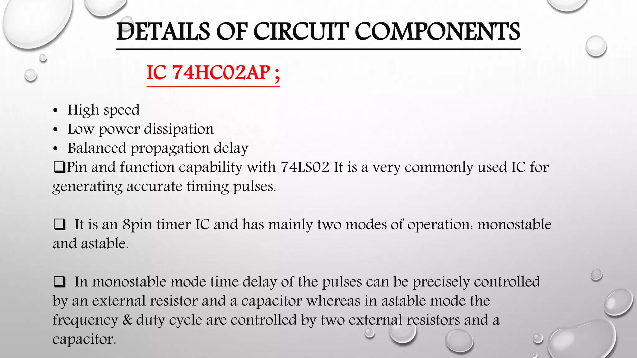 DETAILS OF CIRCUIT COMPONENTS
IC 74HC02AP ;
• High speed
• Low power dissipation
• Balanced propagation delay
Pin and function capability with 74LS02 It is a very commonly used IC for
generating accurate timing pulses.
 It is an 8pin timer IC and has mainly two modes of operation: monostable
and astable.
 In monostable mode time delay of the pulses can be precisely controlled
by an external resistor and a capacitor whereas in astable mode the
frequency & duty cycle are controlled by two external resistors and a
capacitor.
 