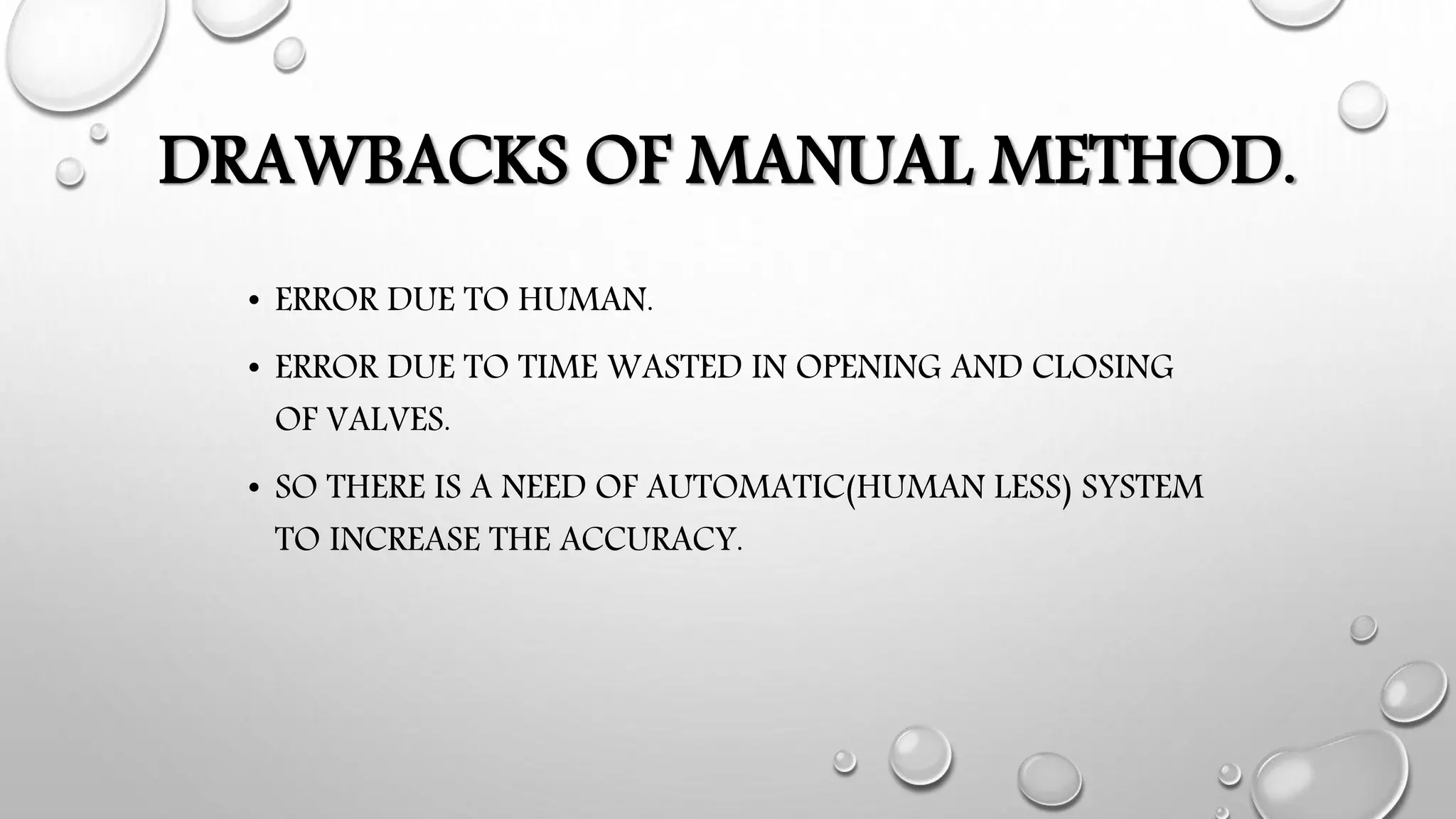 DRAWBACKS OF MANUAL METHOD.
• ERROR DUE TO HUMAN.
• ERROR DUE TO TIME WASTED IN OPENING AND CLOSING
OF VALVES.
• SO THERE IS A NEED OF AUTOMATIC(HUMAN LESS) SYSTEM
TO INCREASE THE ACCURACY.
 